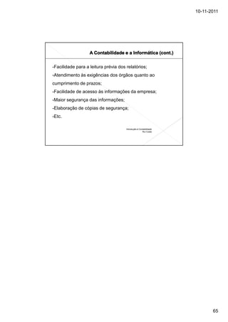 10-11-2011




-Facilidade para a leitura prévia dos relatórios;
-Atendimento às exigências dos órgãos quanto ao
cumprimento de prazos;
-Facilidade de acesso às informações da empresa;
-Maior segurança das informações;
-Elaboração de cópias de segurança;
-Etc.

                                      Introdução à Contabilidade
                                                      Rui Costa




                                                                          65
 