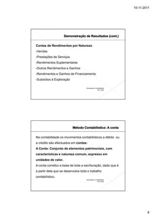 10-11-2011




Contas de Rendimentos por Natureza:
-Vendas
-Prestações de Serviços
-Rendimentos Suplementares
-Outros Rendimentos e Ganhos
-Rendimentos e Ganhos de Financiamento
-Subsídios à Exploração

                                    Introdução à Contabilidade
                                                    Rui Costa




Na contabilidade os movimentos contabilísticos a débito ou
a crédito são efectuados em contas:
A Conta: Conjunto de elementos patrimoniais, com
características e natureza comum, expresso em
unidades de valor.
A conta constitui a base de toda a escrituração, dado que é
a partir dela que se desenvolve todo o trabalho
contabilístico.
                                    Introdução à Contabilidade
                                                    Rui Costa




                                                                         8
 