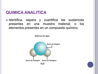 QUIMICA ANALITICA


Identifica, separa y cuantifica las sustancias
presentes en una muestra material, o los
elementos presentes en un compuesto químico.

 