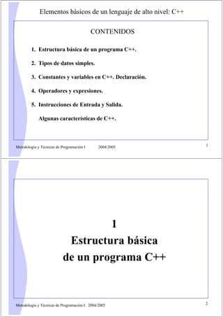 Metodología y Técnicas de Programación I 2004/2005 1
Elementos básicos de un lenguaje de alto nivel: C++
CONTENIDOS
1. Estructura básica de un programa C++.
2. Tipos de datos simples.
3. Constantes y variables en C++. Declaración.
4. Operadores y expresiones.
5. Instrucciones de Entrada y Salida.
Algunas características de C++.
Metodología y Técnicas de Programación I 2004/2005 2
1
Estructura básica
de un programa C++
 