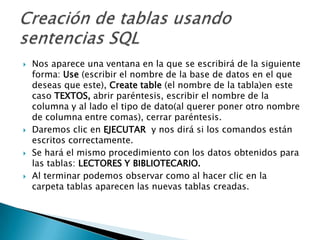 Nos aparece una ventana en la que se escribirá de la siguiente forma: Use (escribir el nombre de la base de datos en el que deseas que este), Create table(el nombre de la tabla)en este caso TEXTOS, abrir paréntesis, escribir el nombre de la columna y al lado el tipo de dato(al querer poner otro nombre de columna entre comas), cerrar paréntesis.Daremos clic en EJECUTAR y nos dirá si los comandos están escritos correctamente.Se hará el mismo procedimiento con los datos obtenidos para las tablas: LECTORES Y BIBLIOTECARIO.Al terminar podemos observar como al hacer clic en la carpeta tablas aparecen las nuevas tablas creadas.Creación de tablas usando sentencias SQL
