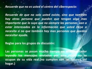 Recuerde que no es usted el centro del ciberespacio: Recuerde de que no solo usted existe, sino que también hay otras persona que pueden que tengan algo mas importante que lo suyo que no siempre las personas  van a estar interesados en la información que usted tiene o necesita si no que también hay mas personas que pueden necesitar ayuda.   Reglas para los grupos de discusión: Las personas se pasan mucho tiempo en el computador leyendo los mensajes enviados por esta razón no se ocupan de su vida real.(no cumplen con las labores del hogar.) 