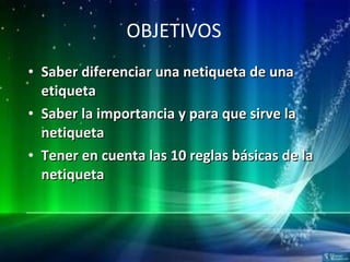 OBJETIVOS Saber diferenciar una netiqueta de una etiqueta Saber la importancia y para que sirve la netiqueta  Tener en cuenta las 10 reglas básicas de la netiqueta 