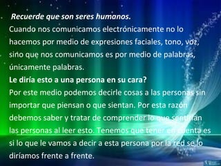 Recuerde que son seres humanos.  Cuando nos comunicamos electrónicamente no lo hacemos por medio de expresiones faciales, tono, voz,  sino que nos comunicamos es por medio de palabras, únicamente palabras. Le diría esto a una persona en su cara? Por este medio podemos decirle cosas a las personas sin importar que piensan o que sientan. Por esta razón debemos saber y tratar de comprender lo que sentirían las personas al leer esto. Tenemos que tener en cuenta es si lo que le vamos a decir a esta persona por la red se lo diríamos frente a frente. 
