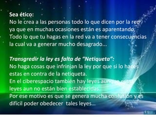 Sea ético: No le crea a las personas todo lo que dicen por la red ya que en muchas ocasiones están es aparentando. Todo lo que tu hagas en la red va a tener consecuencias la cual va a generar mucho desagrado... Transgredir la ley es falta de “Netiqueta”: No haga cosas que infrinjan la ley por que si lo haces estas en contra de la netiqueta. En el ciberespacio también hay leyes aunque estas leyes aun no están bien establecidas. Por ese motivo es que se genera mucha confusión y es difícil poder obedecer  tales leyes… 