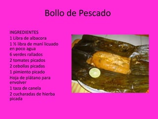 Bollo de Pescado
INGREDIENTES
1 Libra de albacora
1 ½ libra de maní licuado
en poco agua
6 verdes rallados
2 tomates picados
2 cebollas picadas
1 pimiento picado
Hoja de plátano para
envolver
1 taza de canela
2 cucharadas de hierba
picada
 