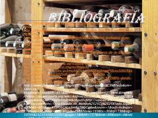  http://vinosycopas.com/2009/02/25/usted-no-conoce-chile-y-sus-
    vinas/
   http://www.vinoaldia.com/index.php/ar/bodega/bodega_y_vinedos_mau
    ricio_lorca/
   http://lacienciadeamara.blogspot.com/2012/03/vino-ecologico-pues-
    va-ser-que-no.html
   http://www.fenalcovalle.com/index.php?p=eventos/cali_ciudad_divina/p
    aquetes_turisticos/tour_opcionales&
   http://www.directoalpaladar.com/enologia/mas-acerca-de-la-barrica-
    de-vino
   http://recetasdekocina.blogspot.com/
   http://www.spaincenter.org/agricultura/vid.htm
   http://www.google.com.co/imgres?imgurl=
   http://api.ning.com/files/yv3mejA6j7qh4HgK7Xwcbnjgd*OLoo3O6U5Ka
    hsg8tDbGZV7KaJpxn3IDZtnRLCt1ksbp2n3q8i*hYbDNs
   http://cuestiondedinero.wordpress.com/2009/11/20/%C2%BFa-donde-
    se-saca-el-codigo-de-barras-y-cual-es-el-tramite/
   http://www.google.com.co/imgres?q=escudo+mondo%C3%B1edo&um=
    1&hl=es-
    419&biw=1366&bih=651&tbm=isch&tbnid=tutTXem43lTTWM:&imgrefu
    rl=http://es.wikipedia.org/wiki/Archivo:Escudo_de_Mondo%25C3%25B1e
    do.svg&docid=vr7JOlq5vYmRtM&imgurl=http://upload.wikimedia.org/wi
    kipedia/commons/1/1a/Escudo_de_Mondo%2525C3%2525B1edo.svg&w
    =550&h=970&ei=XTSPULGALo3m8gT9loCgAw&zoom=1&iact=hc&vpx=
    178&vpy=107&dur=5691&hovh=298&hovw=169&tx=90&ty=198&sig=
    107098232355090335931&page=1&tbnh=157&tbnw=89&start=0&nds
 