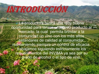 
        La productora busca una muy buena
    oportunidad para lanzar un nuevo producto al
        mercado, la cual permita brindar a la
         comunidad un vino con los más altos
        estándares de calidad al consumidor,
    manteniendo siempre un control de eficacia.
       trabajamos siguiendo estrictamente los
      requerimientos del INVIMA ya sea por su
          grado de alcohol o el tipo de vino.
 