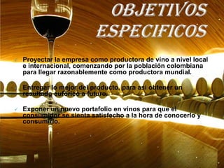    Proyectar la empresa como productora de vino a nivel local
    e internacional, comenzando por la población colombiana
    para llegar razonablemente como productora mundial.

   Entregar lo mejor del producto, para así obtener un
    resultado eufórico a futuro.

   Exponer un nuevo portafolio en vinos para que el
    consumidor se sienta satisfecho a la hora de conocerlo y
    consumirlo.
 