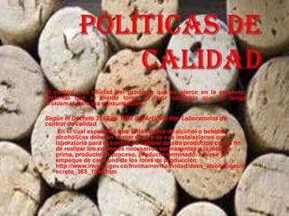 El control y la calidad del producto que se ejerce en la empresa,
pretende que el cliente tome un licor confiable que no tenga
problemas para los consumidores.

Según el Decreto 3192 de 1982 del Artículo 6to. Laboratorios de
control de calidad.
   En el cual especifica que Toda fábrica de alcohol o bebidas
   alcohólicas deberán contar dentro de sus instalaciones con
   laboratorio para el control de calidad de sus productos con el fin
   de realizar los controles necesarios permanentes a la materia
   prima, producto en proceso, producto terminado, envase y
   empaque de cada uno de los lotes de producción.
   http://www.invima.gov.co/Invima/normatividad/docs_alcoholicas/d
   ecreto_365_1994.htm
 