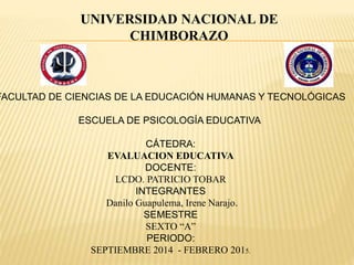 UNIVERSIDAD NACIONAL DE
CHIMBORAZO
FACULTAD DE CIENCIAS DE LA EDUCACIÓN HUMANAS Y TECNOLÓGICAS
ESCUELA DE PSICOLOGÍA EDUCATIVA
CÁTEDRA:
EVALUACION EDUCATIVA
DOCENTE:
LCDO. PATRICIO TOBAR
INTEGRANTES
Danilo Guapulema, Irene Narajo.
SEMESTRE
SEXTO “A”
PERIODO:
SEPTIEMBRE 2014 - FEBRERO 2015.
 