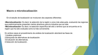 Macro o microlocalización
En el estudio de localización se involucran dos aspectos diferentes:
•Macrolocalización: Es decir, la selección de la región o zona más adecuada, evaluando las regiones
que preliminarmente presenten ciertos atractivos para la industria que se trate.
•Microlocalización: Es decir, la selección específica del sitio o terreno que se encuentra en la
región que ha sido evaluada como la más conveniente.
En ambos casos el procedimiento de análisis de localización abordará las fases de:
1.Análisis preliminar.
2.Búsqueda de alternativas de localización.
3.Evaluación de alternativas.
4.Selección de localización.
 