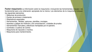 Factor maquinaria La información sobre la maquinaria ( incluyendo las herramientas y equipo ) es
fundamental para una ordenación apropiada de la misma. Los elementos de la maquinaria incluyen
los siguientes elementos:
Máquinas de producción.
Equipo de proceso o tratamiento.
Dispositivos especiales.
Herramientas,. Moldes, patrones, plantillas, montajes.
Aparatos y galgas de medición y de comprobación, unidades de prueba.
Herramientas manuales y eléctricas manejadas por el operario.
Controles o cuadros de control.
Maquinaria de repuesto o inactiva.
Maquinaria para mantenimiento.
 