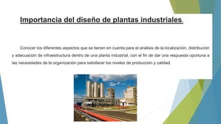 Importancia del diseño de plantas industriales.
Conocer los diferentes aspectos que se tienen en cuenta para el análisis de la localización, distribución
y adecuación de infraestructura dentro de una planta industrial, con el fin de dar una respuesta oportuna a
las necesidades de la organización para satisfacer los niveles de producción y calidad.
 