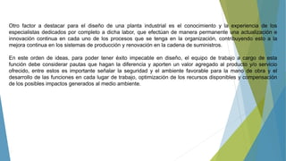Otro factor a destacar para el diseño de una planta industrial es el conocimiento y la experiencia de los
especialistas dedicados por completo a dicha labor, que efectúan de manera permanente una actualización e
innovación continua en cada uno de los procesos que se tenga en la organización, contribuyendo esto a la
mejora continua en los sistemas de producción y renovación en la cadena de suministros.
En este orden de ideas, para poder tener éxito impecable en diseño, el equipo de trabajo a cargo de esta
función debe considerar pautas que hagan la diferencia y aporten un valor agregado al producto y/o servicio
ofrecido, entre estos es importante señalar la seguridad y el ambiente favorable para la mano de obra y el
desarrollo de las funciones en cada lugar de trabajo, optimización de los recursos disponibles y compensación
de los posibles impactos generados al medio ambiente.
 