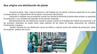 Que origina una distribución de planta
· Cuando la planta trata nuevos productos o del traslado de una planta a terrenos adquiridos en la cuales
se desea aplicar un mejoramiento de los pasos o secuencias del proceso.
· Expansión o traslado una ya existente cuando nos cambia la demanda la planta debe ampliar la capacidad
de producción y sus instalaciones actuales no les permite responder
· Reordenamiento de una distribución actual se realiza cuando en el análisis del método de producción y de
los procesos realizados se puede hacer mejor además de las áreas de trabajo adecuando los métodos,
herramientas y equipos.
· Ajustes menores de una distribución actuar se refiere a mejoras dentro del método de producción, áreas
de recepción, pasillos del circula
 