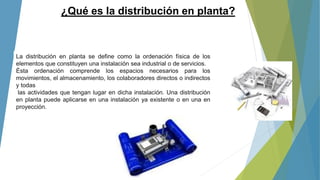 ¿Qué es la distribución en planta?
La distribución en planta se define como la ordenación física de los
elementos que constituyen una instalación sea industrial o de servicios.
Ésta ordenación comprende los espacios necesarios para los
movimientos, el almacenamiento, los colaboradores directos o indirectos
y todas
las actividades que tengan lugar en dicha instalación. Una distribución
en planta puede aplicarse en una instalación ya existente o en una en
proyección.
 
