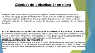 El objetivo de un trabajo de diseño y distribución en planta es hallar una ordenación de las áreas
de trabajo y del equipo que sea la más eficiente en costos, al mismo tiempo que sea la más segura
y satisfactoria para los colaboradores de la organización. Específicamente las ventajas una buena
distribución redundan en reducción de costos de fabricación como resultados de los siguientes
beneficios:
REDUCCIÓN DE RIESGOS DE ENFERMEDADES PROFESIONALES Y ACCIDENTES DE TRABAJO
Se contempla el factor seguridad desde el diseño y es una perspectiva vital desde la distribución, de esta
manera se eliminan las herramientas en los pasillos; los pasos peligrosos, se reduce la probabilidad de
resbalones, los lugares insalubres, la mala ventilación, la mala iluminación, etc.
MEJORA LA SATISFACCIÓN DEL TRABAJADOR
Con la ingeniería del detalle que se aborda en el diseño y la distribución se contemplan los pequeños
problemas que afectan a los trabajadores, el sol de frente, las sombras en el lugar de trabajo, son
factores que al solucionarse incrementan la moral del colaborador al sentir que la direccionse interesa en
ellos.
Objetivos de la distribución en planta
 