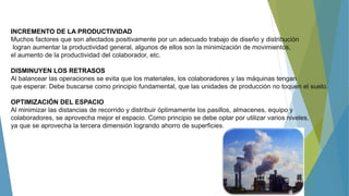 INCREMENTO DE LA PRODUCTIVIDAD
Muchos factores que son afectados positivamente por un adecuado trabajo de diseño y distribución
logran aumentar la productividad general, algunos de ellos son la minimización de movimientos,
el aumento de la productividad del colaborador, etc.
DISMINUYEN LOS RETRASOS
Al balancear las operaciones se evita que los materiales, los colaboradores y las máquinas tengan
que esperar. Debe buscarse como principio fundamental, que las unidades de producción no toquen el suelo.
OPTIMIZACIÓN DEL ESPACIO
Al minimizar las distancias de recorrido y distribuir óptimamente los pasillos, almacenes, equipo y
colaboradores, se aprovecha mejor el espacio. Como principio se debe optar por utilizar varios niveles,
ya que se aprovecha la tercera dimensión logrando ahorro de superficies.
 