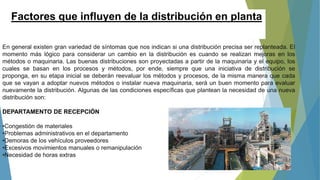 Factores que influyen de la distribución en planta
En general existen gran variedad de síntomas que nos indican si una distribución precisa ser replanteada. El
momento más lógico para considerar un cambio en la distribución es cuando se realizan mejoras en los
métodos o maquinaria. Las buenas distribuciones son proyectadas a partir de la maquinaria y el equipo, los
cuales se basan en los procesos y métodos, por ende, siempre que una iniciativa de distribución se
proponga, en su etapa inicial se deberán reevaluar los métodos y procesos, de la misma manera que cada
que se vayan a adoptar nuevos métodos o instalar nueva maquinaria, será un buen momento para evaluar
nuevamente la distribución. Algunas de las condiciones específicas que plantean la necesidad de una nueva
distribución son:
DEPARTAMENTO DE RECEPCIÓN
•Congestión de materiales
•Problemas administrativos en el departamento
•Demoras de los vehículos proveedores
•Excesivos movimientos manuales o remanipulación
•Necesidad de horas extras
 