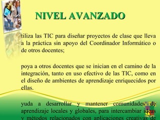 NIVEL AVANZADO Utiliza las TIC para diseñar proyectos de clase que lleva a la práctica sin apoyo del Coordinador Informático o de otros docentes; Apoya a otros docentes que se inician en el camino de la integración, tanto en uso efectivo de las TIC, como en el diseño de ambientes de aprendizaje enriquecidos por ellas. Ayuda a desarrollar y mantener comunidades de aprendizaje locales y globales, para intercambiar ideas y métodos relacionados con aplicaciones creativas de las TIC y para acrecentar el uso efectivo de estas en el aprendizaje.  
