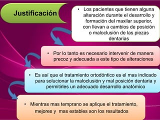 Justificación
• Los pacientes que tienen alguna
alteración durante el desarrollo y
formación del maxilar superior,
con llevan a cambios de posición
o maloclusión de las piezas
dentarias
• Por lo tanto es necesario intervenir de manera
precoz y adecuada a este tipo de alteraciones
• Mientras mas temprano se aplique el tratamiento,
mejores y mas estables son los resultados
• Es así que el tratamiento ortodóntico es el mas indicado
para solucionar la maloclusión y mal posición dentaria y
permitirles un adecuado desarrollo anatómico
 