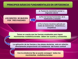 LOS DIENTES SE MUEVEN
POR TRES RAZONES
a) Fuerza de crecimiento normal o
migración natural
b) Por las fuerzas funcionales de la
masticación y oclusión
c) Por la fuerza mecánica aplicada por
medio de tratamientos ortodónticos y
ortopédicos
Tomar en cuenta que las fuerzas empleadas para lograr
movimientos multidireccionales deben ser suaves y constantes
La aplicación de las fuerzas a las piezas dentarias esta en relación
directamente proporcional a la resistencia del hueso cortical
Con la ortodoncia fija se puede conseguir todos los
movimientos multidireccionales
 