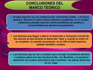  El labio leporino es una malformación claramente visible , y la fisura
palatina deforma el rostro. Estos defectos congénitos, si no reciben
tratamiento pueden acarrear serios problemas de estética y
funcionalidad que afectara la autoestima.
 Los factores que llegan a alterar el desarrollo y formación normal de
las suturas se dan durante el desarrollo fetal, y cuando la unión no
se completa es cuando se presenta en el niño el labio leporino,
paladar hendido o ambos.
 Las técnicas que se van a emplear para corregir el problema dentario
a mediano plazo son las ortodoncia fija con Brackets y la posterior
aplicación de la placa obturadora para mantener las piezas dentarias
en su lugar.
 