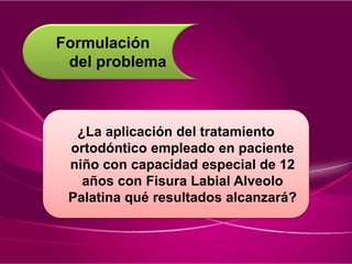 Formulación
del problema
¿La aplicación del tratamiento
ortodóntico empleado en paciente
niño con capacidad especial de 12
años con Fisura Labial Alveolo
Palatina qué resultados alcanzará?
 