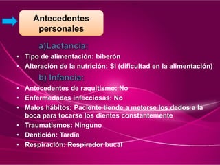 • Tipo de alimentación: biberón
• Alteración de la nutrición: Si (dificultad en la alimentación)
• Antecedentes de raquitismo: No
• Enfermedades infecciosas: No
• Malos hábitos: Paciente tiende a meterse los dedos a la
boca para tocarse los dientes constantemente
• Traumatismos: Ninguno
• Dentición: Tardía
• Respiración: Respirador bucal
Antecedentes
personales
 
