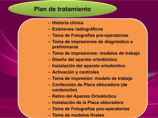 Plan de tratamiento
– Historia clínica
– Exámenes radiográficos
– Toma de Fotografías pre-operatorias
– Toma de impresiones de diagnóstico o
preliminares
– Toma de impresiones: modelos de trabajo
– Diseño del aparato ortodóntico
– Instalación del aparato ortodóntico
– Activación y controles
– Toma de impresión: modelo de trabajo
– Confección de Placa obturadora (de
contención)
– Retiro del Aparato Ortodóntico
– Instalación de la Placa obturadora
– Toma de Fotografías pos-operatorias
– Toma de modelos finales
 