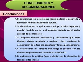 CONCLUSIONES Y
RECOMENDACIONES
Conclusiones
1. Si enunciamos los factores que llegan a alterar el desarrollo y
formación normal a nivel de las suturas.
2. Si determinamos de qué manera influye el labio leporino y
paladar hendido en la mal posición dentaria en el sector
anterior de los maxilares.
3. Si elegimos técnicas adecuadas y observamos que estas
técnicas dieron resultado a mediano plazo, mediante la
comparación de la fase pre-operatoria y la fase post-operatoria.
4. Si establecimos los cambios que reflejó el paciente con las
técnicas empleadas en el tratamiento ortodóntico.
5. Si mejoramos la estética facial y dental con la ejecución de
técnicas ortodónticas.
 