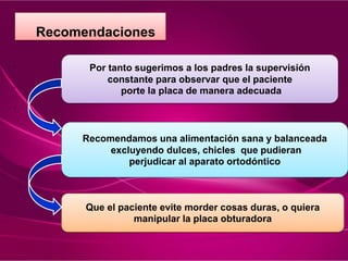 .
.
.
Recomendaciones
Por tanto sugerimos a los padres la supervisión
constante para observar que el paciente
porte la placa de manera adecuada
Recomendamos una alimentación sana y balanceada
excluyendo dulces, chicles que pudieran
perjudicar al aparato ortodóntico
Que el paciente evite morder cosas duras, o quiera
manipular la placa obturadora
 