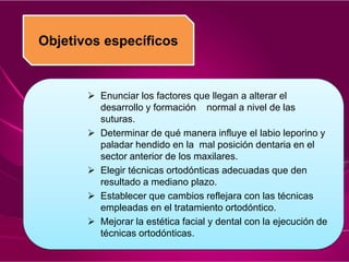 Objetivos específicos
 Enunciar los factores que llegan a alterar el
desarrollo y formación normal a nivel de las
suturas.
 Determinar de qué manera influye el labio leporino y
paladar hendido en la mal posición dentaria en el
sector anterior de los maxilares.
 Elegir técnicas ortodónticas adecuadas que den
resultado a mediano plazo.
 Establecer que cambios reflejara con las técnicas
empleadas en el tratamiento ortodóntico.
 Mejorar la estética facial y dental con la ejecución de
técnicas ortodónticas.
 