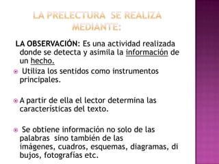 LA OBSERVACIÓN: Es una actividad realizada
donde se detecta y asimila la información de
un hecho.
 Utiliza los sentidos como instrumentos
principales.
A

partir de ella el lector determina las
características del texto.



Se obtiene información no solo de las
palabras sino también de las
imágenes, cuadros, esquemas, diagramas, di
bujos, fotografías etc.

 