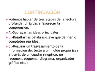 Podemos

hablar de tres etapas de la lectura
profunda, dirigidas a favorecer la
comprensión.
 A.-Subrayar las ideas principales.
 B.-Resaltar las palabras-clave que definen o
completen esa idea.
 C.-Realizar un trasvasamiento de la
información del texto a un molde propio (sea
a través de un cuadro sinóptico, un
resumen, esquema, diagrama, organizador
gráfico etc.)

 