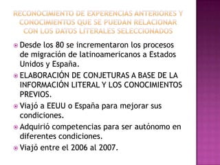  Desde

los 80 se incrementaron los procesos
de migración de latinoamericanos a Estados
Unidos y España.
 ELABORACIÓN DE CONJETURAS A BASE DE LA
INFORMACIÓN LITERAL Y LOS CONOCIMIENTOS
PREVIOS.
 Viajó a EEUU o España para mejorar sus
condiciones.
 Adquirió competencias para ser autónomo en
diferentes condiciones.
 Viajó entre el 2006 al 2007.

 