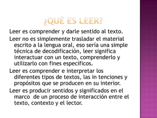 Leer es comprender y darle sentido al texto.
Leer no es simplemente trasladar el material
escrito a la lengua oral, eso sería una simple
técnica de decodificación, leer significa
interactuar con un texto, comprenderlo y
utilizarlo con fines específicos.
Leer es comprender e interpretar los
diferentes tipos de textos, las in tenciones y
propósitos que se producen en su interior.
Leer es producir sentidos y significados en el
marco de un proceso de interacción entre el
texto, contexto y el lector.

 