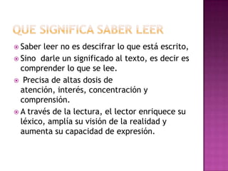  Saber

leer no es descifrar lo que está escrito,
 Sino darle un significado al texto, es decir es
comprender lo que se lee.
 Precisa de altas dosis de
atención, interés, concentración y
comprensión.
 A través de la lectura, el lector enriquece su
léxico, amplía su visión de la realidad y
aumenta su capacidad de expresión.

 