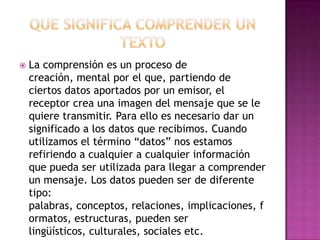 

La comprensión es un proceso de
creación, mental por el que, partiendo de
ciertos datos aportados por un emisor, el
receptor crea una imagen del mensaje que se le
quiere transmitir. Para ello es necesario dar un
significado a los datos que recibimos. Cuando
utilizamos el término “datos” nos estamos
refiriendo a cualquier a cualquier información
que pueda ser utilizada para llegar a comprender
un mensaje. Los datos pueden ser de diferente
tipo:
palabras, conceptos, relaciones, implicaciones, f
ormatos, estructuras, pueden ser
lingüísticos, culturales, sociales etc.

 