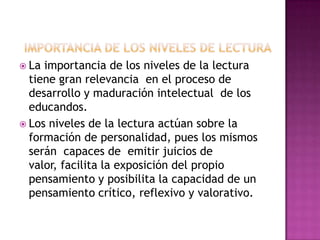  La

importancia de los niveles de la lectura
tiene gran relevancia en el proceso de
desarrollo y maduración intelectual de los
educandos.
 Los niveles de la lectura actúan sobre la
formación de personalidad, pues los mismos
serán capaces de emitir juicios de
valor, facilita la exposición del propio
pensamiento y posibilita la capacidad de un
pensamiento crítico, reflexivo y valorativo.

 
