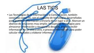 LAS TICS
• Las Tecnologías de la Información y la Comunicación, también
conocidas como TIC, son el conjunto de tecnologías desarrolladas
para gestionar información y enviarla de un lugar a otro. Abarcan un
abanico de soluciones muy amplio. Incluyen las tecnologías para
almacenar información y recuperarla después, enviar y recibir
información de un sitio a otro, o procesar información para poder
calcular resultados y elaborar informes.
 