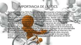 IMPORTANCIA DE LAS TICS
• En la actualidad las TICS (Tecnologías de Información y Comunicación)
están cobrando mucha importancia en los centros de educación , cada vez
es mas común encontrar en las aulas medios informáticos y electrónicos
que apoyan notablemente las labores docentes, dando uso a diversos
medios y recursos como lo pueden ser los audios, imágenes, textos
digitalizados, enciclopedias virtuales, y el internet. En el mundo ha tenido
una buena aceptación sobre todo en los programas de educación a
distancia, con el apoyo de las Enciclopedias virtuales, siendo este uno de
los recursos mas novedosos y vanguardistas en materia de la enseñanza y
el aprendizaje. Sin embargo estas herramienta no llegan ha un considerable
grupo de la población por que existe regiones en donde el internet y los
tecnológico es para uso exclusivo para las personas de altos recursos
económicos dando al traste del objetivo principal de la tics que lograr
mayor cobertura de educación a numero grande de personas sin tener
distingo económicos.
 