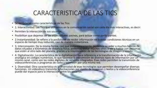 CARACTERISTICA DE LAS TICS
• Se consideran como características de las Tics:
• 1. Interactividad: Las Tics que utilizamos en la comunicación social son cada día más interactivas, es decir:
• Permiten la interacción de sus usuarios.
• Posibilitan que dejemos de ser espectadores pasivos, para actuar como participantes.
• 2.Instantaneidad: Se refiere a la posibilidad de recibir información en buenas condiciones técnicas en un
espacio de tiempo muy reducido, casi de manera instantánea.
• 3. Interconexión: De la misma forma, casi que instantáneamente, podemos acceder a muchos bancos de
datos situados a kilómetros de distancia física, podemos visitar muchos sitios o ver y hablar con personas
que estén al otro lado del planeta, gracias a la interconexión de las tecnologías de imagen y sonido.
• 4. Digitalización: La característica de la digitalización hace referencia a la transformación de la información
analógica en códigos numéricos, lo que favorece la transmisión de diversos tipos de información por un
mismo canal, como son las redes digitales de servicios integrados. Esas redes permiten la transmisión de
videoconferencias o programas de radio y televisión por una misma red.
• 5. Diversidad: Otra característica es la diversidad de esas tecnologías que permiten desempeñar diversas
funciones. Un videodisco transmite informaciones por medio de imágenes y textos y la videoconferencia
puede dar espacio para la interacción entre los usuarios.
 