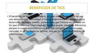 • El beneficio de las TIC dependerá, en gran medida, de cómo las use
una determinada comunidad y cuánta importancia les otorgue en su
desarrollo. De todos modos, parece claro que vivimos en tiempos en
los que la máxima creatividad del hombre puede marcar la diferencia,
porque la nueva economía ya no está tan centrada en los recursos
naturales ni en las materias primas, sino en los flujos electrónicos de
información.
 