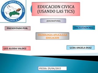 EDUCACION CIVICA
(USANDO LAS TICS)
PRESENTADO POR:
LUZ ALEIDA VALDEZ LCDA ANGELA DIAZ
:
FACILITADORA:
TECNOLOGIA APLICA A LA
EDUCACION
ASIGNATURA
FECHA: 29/04/2015
 