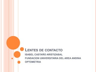 LENTES DE CONTACTO
ISABEL CASTAÑO ARISTIZABAL
FUNDACION UNIVERSITARIA DEL AREA ANDINA
OPTOMETRIA
 