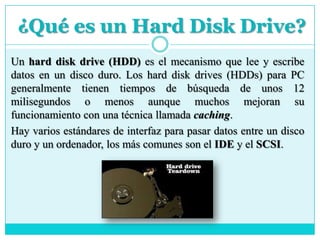 ¿Qué es un Hard Disk Drive?
Un hard disk drive (HDD) es el mecanismo que lee y escribe
datos en un disco duro. Los hard disk drives (HDDs) para PC
generalmente tienen tiempos de búsqueda de unos 12
milisegundos o menos aunque muchos mejoran su
funcionamiento con una técnica llamada caching.
Hay varios estándares de interfaz para pasar datos entre un disco
duro y un ordenador, los más comunes son el IDE y el SCSI.
 