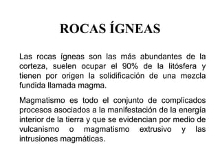 ROCAS ÍGNEAS
Las rocas ígneas son las más abundantes de la
corteza, suelen ocupar el 90% de la litósfera y
tienen por origen la solidificación de una mezcla
fundida llamada magma.
Magmatismo es todo el conjunto de complicados
procesos asociados a la manifestación de la energía
interior de la tierra y que se evidencian por medio de
vulcanismo o magmatismo extrusivo y las
intrusiones magmáticas.
 
