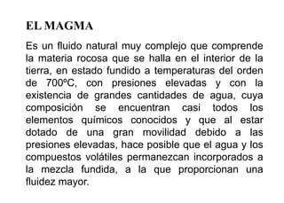 EL MAGMA
Es un fluido natural muy complejo que comprende
la materia rocosa que se halla en el interior de la
tierra, en estado fundido a temperaturas del orden
de 700ºC, con presiones elevadas y con la
existencia de grandes cantidades de agua, cuya
composición se encuentran casi todos los
elementos químicos conocidos y que al estar
dotado de una gran movilidad debido a las
presiones elevadas, hace posible que el agua y los
compuestos volátiles permanezcan incorporados a
la mezcla fundida, a la que proporcionan una
fluidez mayor.
 
